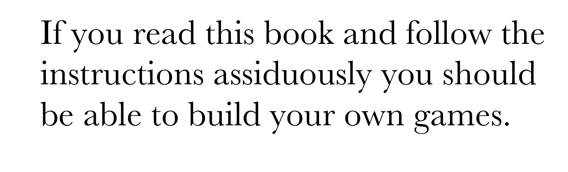 If you read this book and follow the instructions assiduously you should be able to build your own games.